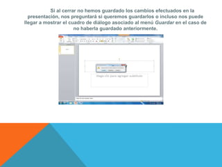Si al cerrar no hemos guardado los cambios efectuados en la
  presentación, nos preguntará si queremos guardarlos o incluso nos puede
llegar a mostrar el cuadro de diálogo asociado al menú Guardar en el caso de
                      no haberla guardado anteriormente.
 