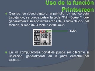    Cuando se desea capturar la pantalla en cual se esta
    trabajando, se puede pulsar la tecla "Print Screen", que
    generalmente se encuentra arriba de la tecla "Inicio" del
    teclado, al lado de la tecla "Scroll Lock".
                                              TECLA




   En los computadores portátiles puede ser diferente si
    ubicación, generalmente en la parte derecha del
    teclado.
 