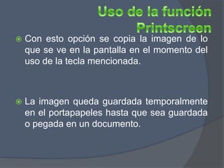    Con esto opción se copia la imagen de lo
    que se ve en la pantalla en el momento del
    uso de la tecla mencionada.



   La imagen queda guardada temporalmente
    en el portapapeles hasta que sea guardada
    o pegada en un documento.
 