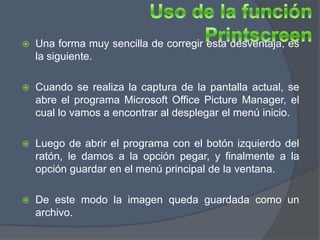    Una forma muy sencilla de corregir esta desventaja, es
    la siguiente.

   Cuando se realiza la captura de la pantalla actual, se
    abre el programa Microsoft Office Picture Manager, el
    cual lo vamos a encontrar al desplegar el menú inicio.

   Luego de abrir el programa con el botón izquierdo del
    ratón, le damos a la opción pegar, y finalmente a la
    opción guardar en el menú principal de la ventana.

   De este modo la imagen queda guardada como un
    archivo.
 