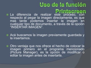    La diferencia de realizar este proceso, con
    respecto al pegar la imagen directamente, es que
    mas tarde podemos insertar la imagen en
    cualquier tipo de documento, a través de la opción
    “INSERTAR IMAGEN”.

   Acá buscamos la imagen previamente guardada y
    la insertamos.

   Otro ventaja que nos ofrece el hecho de colocar la
    imagen primero en el programa mencionado
    (Picture Manager), es la opción de modificar o
    editar la imagen antes de insertarla.
 