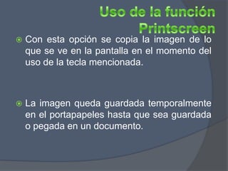   Con esta opción se copia la imagen de lo
    que se ve en la pantalla en el momento del
    uso de la tecla mencionada.



   La imagen queda guardada temporalmente
    en el portapapeles hasta que sea guardada
    o pegada en un documento.
 