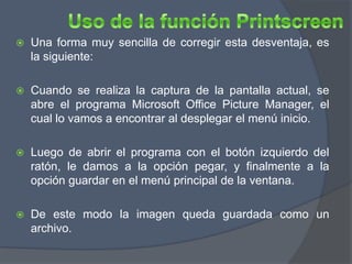    Una forma muy sencilla de corregir esta desventaja, es
    la siguiente:

   Cuando se realiza la captura de la pantalla actual, se
    abre el programa Microsoft Office Picture Manager, el
    cual lo vamos a encontrar al desplegar el menú inicio.

   Luego de abrir el programa con el botón izquierdo del
    ratón, le damos a la opción pegar, y finalmente a la
    opción guardar en el menú principal de la ventana.

   De este modo la imagen queda guardada como un
    archivo.
 