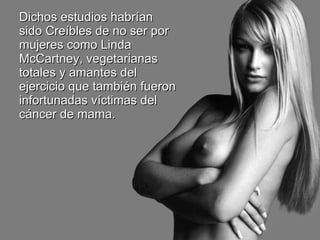 Dichos estudios habrían sido Creíbles de no ser por mujeres como Linda McCartney, vegetarianas totales y amantes del ejercicio que también fueron infortunadas víctimas del cáncer de mama. 