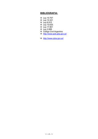 ~ - 4 - ~
BIBLIOGRAFIA:
Ley 10.707
Ley 10.321
Ley 8.912
Ley 10.635
Ley 17.801
Ley 3.999
Código Civil Argentino
http://www.gob.gba.gov.ar/
http://www.rpba.gov.ar/