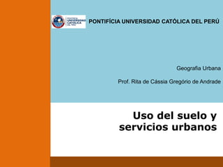                                                        PONTIFÍCIA UNIVERSIDAD CATÓLICA DEL PERÚ Geografia Urbana Prof. Rita de Cássia Gregório de Andrade Uso del suelo y servicios urbanos 