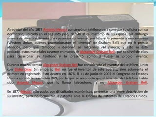 Alrededor del año 1857 Antonio Meucciconstruyó un teléfono para conectar su oficina con su dormitorio, ubicado en el segundo piso, debido al reumatismo de su esposa. Sin embargo carecía de dinero suficiente para patentar su invento, por lo que lo presentó a una empresa (Western Union, quienes promocionaron el "invento" de Graham Bell) que no le prestó atención, pero que, tampoco le devolvió los materiales. Al parecer, y esto no está probado, estos materiales cayeron en manos de Alexander Graham Bell, que se sirvió de ellos para desarrollar su teléfono y lo presentó como si fuese su propio invento.Durante mucho tiempo Alexander Graham Bell fue considerado el inventor del teléfono, junto con Elisha Gray. Sin embargo Bellno fue el inventor de este aparato, sino solamente el primero en registrarlo. Esto ocurrió en 1876. El 11 de junio de 2002 el Congreso de Estados Unidos aprobó la resolución 269, por la que se reconocía que el inventor del teléfono había sido Antonio Meucci, que lo llamó teletrofono, y no Alexander Graham Bell. En 1871 Meucci sólo pudo, por dificultades económicas, presentar una breve descripción de su invento, pero no formalizar la patente ante la Oficina de Patentes de Estados Unidos.