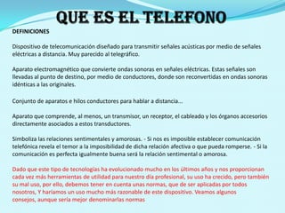 QUE ES EL TELEFONODEFINICIONESDispositivo de telecomunicación diseñado para transmitir señales acústicas por medio de señales eléctricas a distancia. Muy parecido al telegráfico.Aparato electromagnético que convierte ondas sonoras en señales eléctricas. Estas señales son llevadas al punto de destino, por medio de conductores, donde son reconvertidas en ondas sonoras idénticas a las originales.Conjunto de aparatos e hilos conductores para hablar a distancia...Aparato que comprende, al menos, un transmisor, un receptor, el cableado y los órganos accesorios directamente asociados a estos transductores.Simboliza las relaciones sentimentales y amorosas. - Si nos es imposible establecer comunicación telefónica revela el temor a la imposibilidad de dicha relación afectiva o que pueda romperse. - Si la comunicación es perfecta igualmente buena será la relación sentimental o amorosa.Dado que este tipo de tecnologías ha evolucionado mucho en los últimos años y nos proporcionan cada vez más herramientas de utilidad para nuestro día profesional, su uso ha crecido, pero también su mal uso, por ello, debemos tener en cuenta unas normas, que de ser aplicadas por todos nosotros, Y haríamos un uso mucho más razonable de este dispositivo. Veamos algunos consejos, aunque sería mejor denominarlas normas