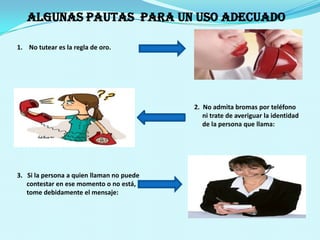 No tutear es la regla de oro.                                                                                                               2.  No admita bromas por teléfono                                                                                                                   ni trate de averiguar la identidad                                                                                                                    de la persona que llama:3.   Si la persona a quien llaman no puede      contestar en ese momento o no está,      tome debidamente el mensaje: ALGUNAS PAUTAS  PARA UN USO ADECUADO