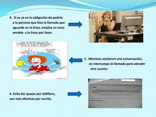 4.  Si se ve en la obligación de pedirle    a la persona que hizo la llamada que     aguarde en la línea, emplee un tono    amable  y la frase por favor. 5.  Mientras sostienen una conversación,no interrumpa la llamada para atender otro asunto.6. Evite dar quejas por teléfono,son más efectivas por escrito. 