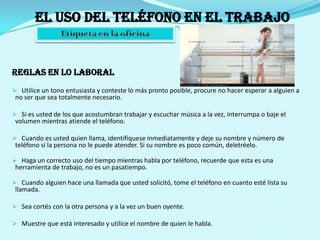 El uso del teléfono en el trabajo Etiqueta en la oficinaREGLAS EN LO LABORALUtilice un tono entusiasta y conteste lo más pronto posible, procure no hacer esperar a alguien a no ser que sea totalmente necesario.