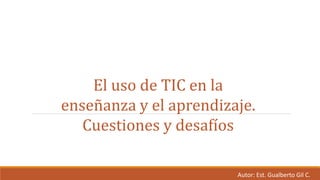 El uso de TIC en la
enseñanza y el aprendizaje.
Cuestiones y desafíos
Autor: Est. Gualberto Gil C.
 
