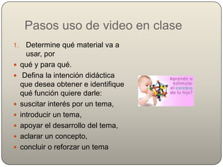Pasos uso de video en clase
1.     Determine qué material va a
       usar, por
    qué y para qué.
     Defina la intención didáctica
     que desea obtener e identifique
     qué función quiere darle:
    suscitar interés por un tema,
    introducir un tema,
    apoyar el desarrollo del tema,
    aclarar un concepto,
    concluir o reforzar un tema
 