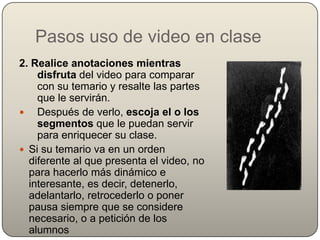 Pasos uso de video en clase
2. Realice anotaciones mientras
    disfruta del video para comparar
    con su temario y resalte las partes
    que le servirán.
 Después de verlo, escoja el o los
    segmentos que le puedan servir
    para enriquecer su clase.
 Si su temario va en un orden
  diferente al que presenta el video, no
  para hacerlo más dinámico e
  interesante, es decir, detenerlo,
  adelantarlo, retrocederlo o poner
  pausa siempre que se considere
  necesario, o a petición de los
  alumnos
 