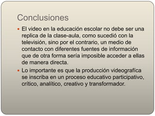 Conclusiones
 El video en la educación escolar no debe ser una
  replica de la clase-aula, como sucedió con la
  televisión, sino por el contrario, un medio de
  contacto con diferentes fuentes de información
  que de otra forma sería imposible acceder a ellas
  de manera directa.
 Lo importante es que la producción videografíca
  se inscriba en un proceso educativo participativo,
  crítico, analítico, creativo y transformador.
 