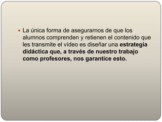  La única forma de asegurarnos de que los
 alumnos comprenden y retienen el contenido que
 les transmite el vídeo es diseñar una estrategia
 didáctica que, a través de nuestro trabajo
 como profesores, nos garantice esto.
 