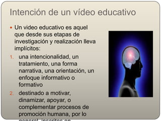 Intención de un vídeo educativo
 Un video educativo es aquel
  que desde sus etapas de
  investigación y realización lleva
  implícitos:
1. una intencionalidad, un
    tratamiento, una forma
    narrativa, una orientación, un
    enfoque informativo o
    formativo
2. destinado a motivar,
    dinamizar, apoyar, o
    complementar procesos de
    promoción humana, por lo
 