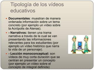 Tipología de los vídeos
   educativos
 Documentales: muestran de manera
  ordenada información sobre un tema
  concreto (por ejemplo un vídeo sobre
  la Acrópolis de Atenas).
 - Narrativos: tienen una trama
  narrativa a través de la cual se van
  presentando las informaciones
  relevantes para los estudiantes (por
  ejemplo un vídeo histórico que narra
  la vida de un personaje).
 - Lección monoconceptual: son
  vídeos de muy corta duración que se
  centran en presentar un concepto
  (por ejemplo un vídeo sobre el
  concepto de integral definida)
 