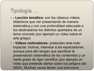 Tipología …
 - Lección temática: son los clásicos vídeos
  didácticos que van presentando de manera
  sistemática y con una profundidad adecuada a
  los destinatarios los distintos apartados de un
  tema concreto (por ejemplo un vídeo sobre el
  arte griego)
 - Vídeos motivadores: pretenden ante todo
  impactar, motivar, interesar a los espectadores,
  aunque para ello tengan que sacrificar la
  presentación sistemática de los contenidos y un
  cierto grado de rigor científico (por ejemplo un
  vídeo que pretende alertar sobre los peligros del
  SIDA). Muchas veces tienen una estructura
 