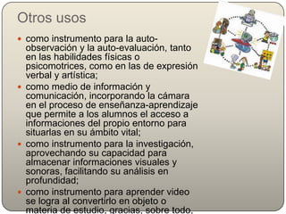 Otros usos
 como instrumento para la auto-
  observación y la auto-evaluación, tanto
  en las habilidades físicas o
  psicomotrices, como en las de expresión
  verbal y artística;
 como medio de información y
  comunicación, incorporando la cámara
  en el proceso de enseñanza-aprendizaje
  que permite a los alumnos el acceso a
  informaciones del propio entorno para
  situarlas en su ámbito vital;
 como instrumento para la investigación,
  aprovechando su capacidad para
  almacenar informaciones visuales y
  sonoras, facilitando su análisis en
  profundidad;
 como instrumento para aprender video
  se logra al convertirlo en objeto o
  materia de estudio, gracias, sobre todo,
 