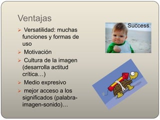Ventajas
 Versatilidad: muchas
 funciones y formas de
 uso
 Motivación
 Cultura de la imagen
 (desarrolla actitud
 crítica…)
 Medio expresivo
 mejor acceso a los
 significados (palabra-
 imagen-sonido)…
 