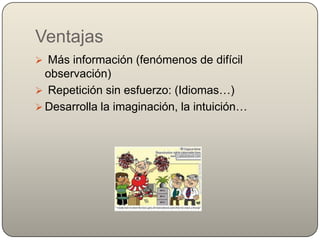 Ventajas
 Más información (fenómenos de difícil
  observación)
 Repetición sin esfuerzo: (Idiomas…)
 Desarrolla la imaginación, la intuición…
 