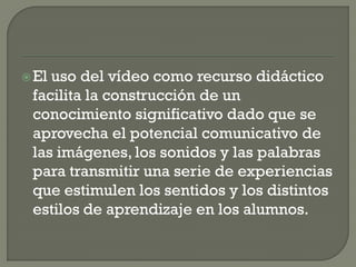 El uso del vídeo como recurso didáctico
facilita la construcción de un
conocimiento significativo dado que se
aprovecha el potencial comunicativo de
las imágenes, los sonidos y las palabras
para transmitir una serie de experiencias
que estimulen los sentidos y los distintos
estilos de aprendizaje en los alumnos.
 