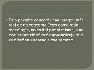 Esto permite concebir una imagen más
real de un concepto. Pero como toda
tecnología, no es útil por sí misma, sino
por las actividades de aprendizaje que
se diseñen en torno a ese recurso.
 