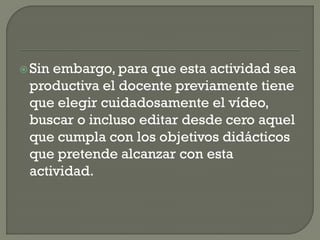 Sin embargo, para que esta actividad sea
productiva el docente previamente tiene
que elegir cuidadosamente el vídeo,
buscar o incluso editar desde cero aquel
que cumpla con los objetivos didácticos
que pretende alcanzar con esta
actividad.
 