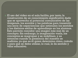  El uso del video en el aula facilita, por tanto, la
construcción de un conocimiento significativo dado
que se aprovecha el potencial comunicativo de las
imágenes, los sonidos y las palabras para transmitir
una serie de experiencias que estimulen los sentidos
y los distintos estilos de aprendizaje en los alumnos.
Esto permite concebir una imagen más real de un
concepto. Sin embargo, la imaginación vuela, los
conceptos se reagrupan y se redefinen, y es
entonces cuando la presencia del maestro se
reafirma,ya que es él quien determina cómo, cuándo
y para qué se debe utilizar, lo cual, le da sentido y
valor educativo.
 
