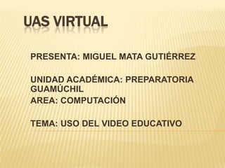 UAS VIRTUAL PRESENTA: MIGUEL MATA GUTIÉRREZ UNIDAD ACADÉMICA: PREPARATORIA GUAMÚCHIL AREA: COMPUTACIÓN TEMA: USO DEL VIDEO EDUCATIVO 