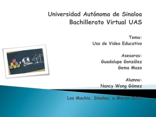 Universidad Autónoma de Sinaloa Bachillerato Virtual UAS Tema: Uso de Video Educativo Asesoras: Guadalupe González  Gema Mazo Alumno: Nancy Wong Gámez Los Mochis, Sinaloa; a Marzo 2011 
