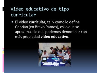 Video educativo de tipo
curricular
 El video curricular, tal y como lo define
  Cebrián (en Bravo Ramos), es lo que se
  aproxima a lo que podemos denominar con
  más propiedad video educativo.
 