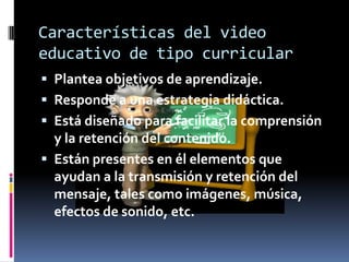 Características del video
educativo de tipo curricular
 Plantea objetivos de aprendizaje.
 Responde a una estrategia didáctica.
 Está diseñado para facilitar la comprensión
  y la retención del contenido.
 Están presentes en él elementos que
  ayudan a la transmisión y retención del
  mensaje, tales como imágenes, música,
  efectos de sonido, etc.
 
