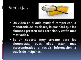Ventajas


 Un vídeo en el aula ayudará romper con la
  monotonía de las clases, lo que hará que los
  alumnos presten más atención y estén más
  motivados.
 Es un soporte muy cercano para los
  alumnos/as, pues ellos están más
  acostumbrados a recibir información a
  través de imágenes.
 