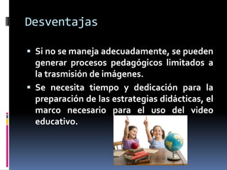 Desventajas

 Si no se maneja adecuadamente, se pueden
  generar procesos pedagógicos limitados a
  la trasmisión de imágenes.
 Se necesita tiempo y dedicación para la
  preparación de las estrategias didácticas, el
  marco necesario para el uso del video
  educativo.
 