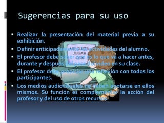 Sugerencias para su uso
 Realizar la presentación del material previa a su
    exhibición.
   Definir anticipadamente las actividades del alumno.
   El profesor debe saber qué es lo que va a hacer antes,
    durante y después del pase del vídeo en su clase.
   El profesor debe propiciar una reflexión con todos los
    participantes.
   Los medios audiovisuales no deben agotarse en ellos
    mismos. Su función es complementar la acción del
    profesor y del uso de otros recursos.
 