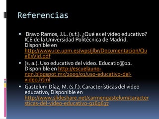 Referencias

 Bravo Ramos, J.L. (s.f.). ¿Qué es el video educativo?
  ICE de la Universidad Politécnica de Madrid.
  Disponible en
  http://www.ice.upm.es/wps/jlbr/Documentacion/Qu
  eEsVid.pdf
 (s. a.). Uso educativo del video. Educatic@21.
  Disponible en http://escuelauno-
  nqn.blogspot.mx/2009/01/uso-educativo-del-
  video.html
 Gastelum Díaz, M. (s.f.). Características del video
  educativo, Disponible en
  http://www.slideshare.net/carmengastelum/caracter
  sticas-del-video-educativo-9169637
 
