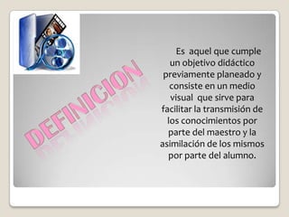 Es aquel que cumple
   un objetivo didáctico
 previamente planeado y
   consiste en un medio
   visual que sirve para
facilitar la transmisión de
  los conocimientos por
  parte del maestro y la
asimilación de los mismos
  por parte del alumno.
 