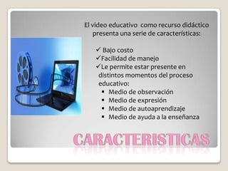 El video educativo como recurso didáctico
   presenta una serie de características:

    Bajo costo
   Facilidad de manejo
   Le permite estar presente en
    distintos momentos del proceso
    educativo:
      Medio de observación
      Medio de expresión
      Medio de autoaprendizaje
      Medio de ayuda a la enseñanza
 