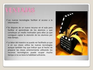 Las nuevas tecnologías facilitan el acceso a la
 información.

Se dispone de un nuevo recurso en el aula para
 facilitar el aprendizaje de los alumnos y que
 constituye un medio motivador para ellos ya que
 consiguen captar la atención de los alumnos por
 más tiempo.

La labor del maestro se puede ver facilitada ya que
 si en sus clases utiliza las nuevas tecnologías
 aunque también hay que indicar que el hecho de
 preparar las clases anteriormente utilizando los
 recursos tecnológicos puede ocupar mucho
 tiempo si no se tiene la habilidad suficiente.
 