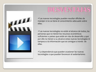 Las nuevas tecnologías pueden resultar difíciles de
manejar si no se tiene el conocimiento adecuado sobre
ellas.


Las nuevas tecnologías no están al alcance de todos, las
personas que no tienen los recursos económicos
suficientes o países que están en vías de desarrollo y que
por ello no tienen a su alcance estas nuevas tecnologías ni
tampoco a la información que se consigue a través de
ellas.


La dependencia que pueden ocasionar las nuevas
tecnologías o que pueden favorecer el sedentarismo.
 