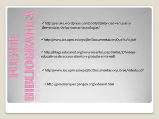 http://yeruky.wordpress.com/2008/03/10/video-ventajas-y-
desventajas-de-las-nuevas-tecnologias/


http://www.ice.upm.es/wps/jlbr/Documentacion/QueEsVid.pdf


http://blogs.educared.org/recursosenlalupa/2010/05/27/videos-
educativos-de-acceso-abierto-y-gratuito-en-la-red/


http://www.ice.upm.es/wps/jlbr/Documentacion/Libros/Videdu.pdf


  http://peremarques.pangea.org/videoori.htm
 