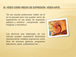 EL VÍDEO COMO MEDIO DE EXPRESIÓN. VÍDEO-ARTE.

  Tal vez resulte pretencioso hablar de él
  en la escuela pero nos pueden servir de
  experiencia en las áreas de expresión
  plástica y artística"…comprender, saber
  imaginar y reconstruir.



  Los alumnos que dispongan de una
  cámara pueden expresarse libremente
  reproduciendo modelos expresivos como
  films de diversos géneros, programas
  televisivos, sptos publicitarios etc....
 