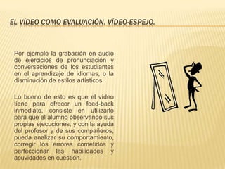 EL VÍDEO COMO EVALUACIÓN. VÍDEO-ESPEJO.



 Por ejemplo la grabación en audio
 de ejercicios de pronunciación y
 conversaciones de los estudiantes
 en el aprendizaje de idiomas, o la
 disminución de estilos artísticos.

 Lo bueno de esto es que el vídeo
 tiene para ofrecer un feed-back
 inmediato, consiste en utilizarlo
 para que el alumno observando sus
 propias ejecuciones, y con la ayuda
 del profesor y de sus compañeros,
 pueda analizar su comportamiento,
 corregir los errores cometidos y
 perfeccionar las habilidades y
 acuvidades en cuestión.
 