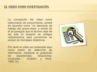 EL VÍDEO COMO INVESTIGACIÓN.


  La concepción del vídeo como
  instrumento de conocimiento vendrá
  de asumirlo como "un elemento de
  trabajo del grupo-clase; a través de
  él se persigue que el alumno deje de
  ser sólo un receptor de códigos
  verboicónicos para convenirse en
  emisor de mensajes didácticos.

  Por tanto el vídeo se contempla aquí
  como medio de obtención de
  información mediante la grabación
  de     experiencias,     situaciones,
  conductas..." (Cabero y otros,
  1985,12).
 