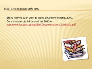 REFERENCIAS BIBLIOGRÁFICAS


 Bravo Ramos Juan Luis. El video educativo. Madrid, 2000.
 Consultado el día 08 de abril del 2013 en:
 http://www.ice.upm.es/wps/jlbr/Documentacion/QueEsVid.pdf
 