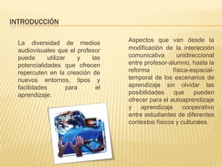 INTRODUCCIÓN

  La diversidad de medios          Aspectos que van desde la
  audiovisuales que el profesor    modificación de la interacción
  puede       utilizar     y las   comunicativa       unidireccional
  potencialidades que ofrecen      entre profesor-alumno, hasta la
  repercuten en la creación de     reforma          física-espacial-
  nuevos entornos, tipos y         temporal de los escenarios de
  facilidades          para   el   aprendizaje sin olvidar las
  aprendizaje.                     posibilidades    que      pueden
                                   ofrecer para el autoaprendizaje
                                   y    aprendizaje     cooperativo
                                   entre estudiantes de diferentes
                                   contextos físicos y culturales.
 