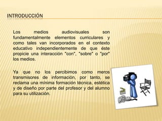 INTRODUCCIÓN

  Los       medios        audiovisuales      son
  fundamentalmente elementos curriculares y
  como tales van incorporados en el contexto
  educativo independientemente de que éste
  propicie una interacción "con", "sobre" o "por"
  los medios.

  Ya que no los percibimos como meros
  transmisores de información, por tanto, se
  reclama una mínima formación técnica, estética
  y de diseño por parte del profesor y del alumno
  para su utilización.
 