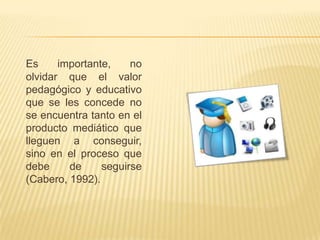 Es     importante,    no
olvidar que el valor
pedagógico y educativo
que se les concede no
se encuentra tanto en el
producto mediático que
lleguen a conseguir,
sino en el proceso que
debe     de     seguirse
(Cabero, 1992).
 